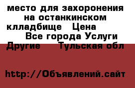 место для захоронения на останкинском клладбище › Цена ­ 1 000 000 - Все города Услуги » Другие   . Тульская обл.